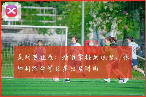 美网赛程表:精准掌握纳达尔、德约科维奇等巨星出场时间