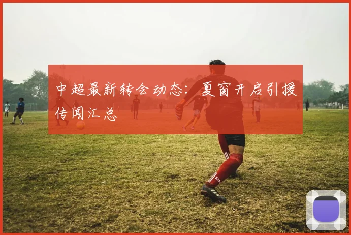 中超最新转会动态：夏窗开启引援传闻汇总