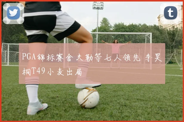 PGA锦标赛舍夫勒等七人领先 李昊桐T49小麦出局