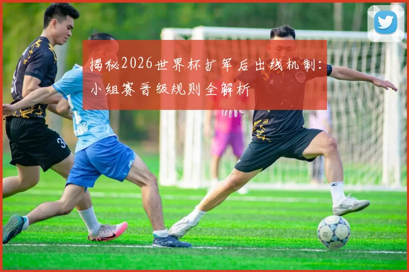 揭秘2026世界杯扩军后出线机制：小组赛晋级规则全解析