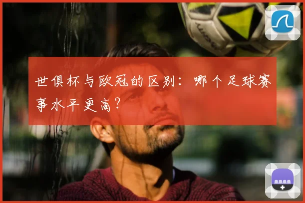 世俱杯与欧冠的区别:哪个足球赛事水平更高?