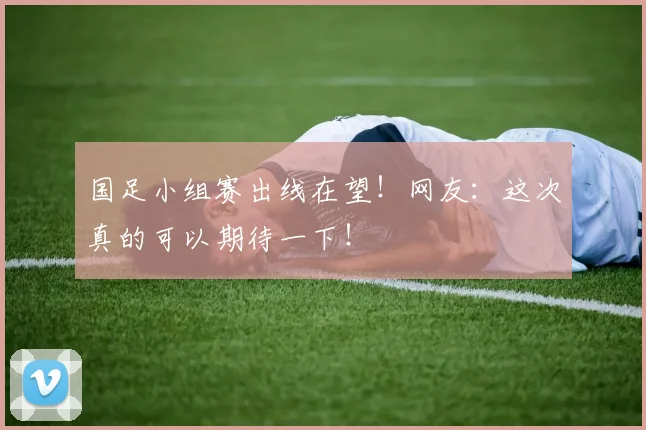 国足小组赛出线在望！网友：这次真的可以期待一下！