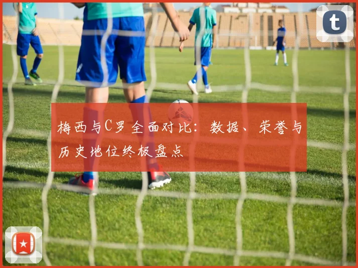 梅西与C罗全面对比：数据、荣誉与历史地位终极盘点
