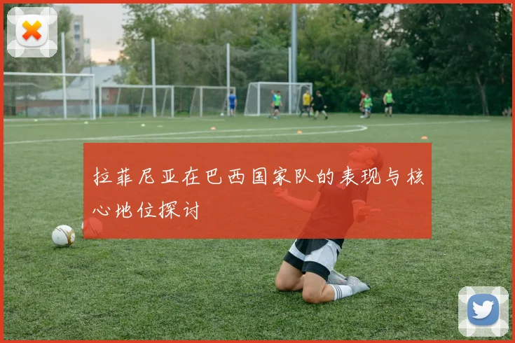 拉菲尼亚在巴西国家队的表现与核心地位探讨
