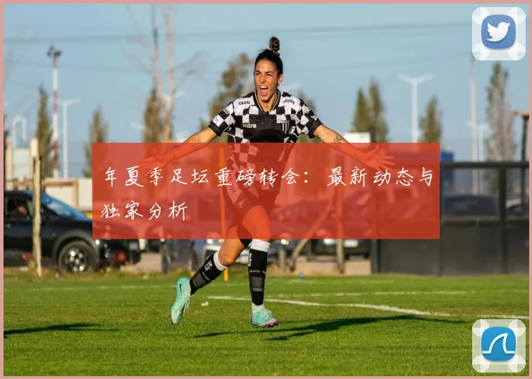 年夏季足坛重磅转会：最新动态与独家分析