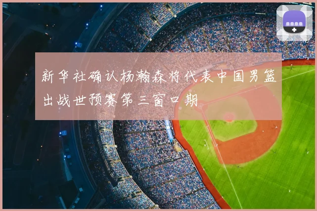 新华社确认杨瀚森将代表中国男篮出战世预赛第三窗口期