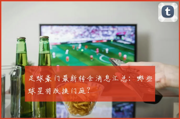 足球豪门最新转会消息汇总：哪些球星将改换门庭？