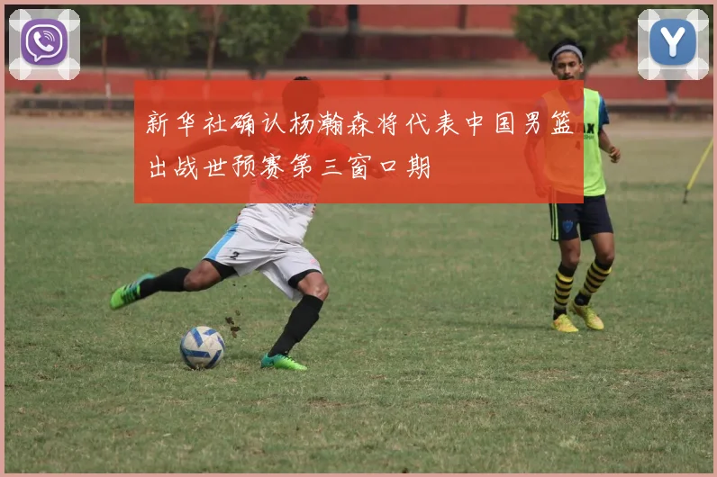 新华社确认杨瀚森将代表中国男篮出战世预赛第三窗口期