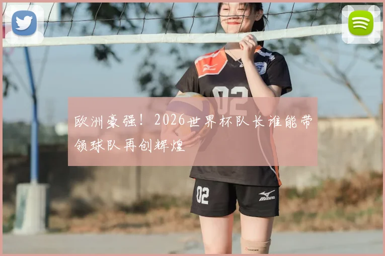 欧洲豪强！2026世界杯队长谁能带领球队再创辉煌