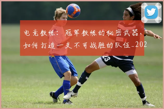 电竞教练：冠军教练的秘密武器，如何打造一支不可战胜的队伍_20260526085845