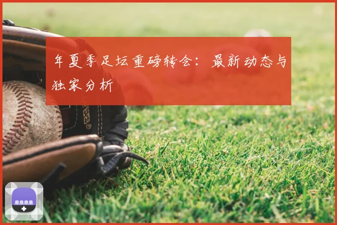 年夏季足坛重磅转会:最新动态与独家分析