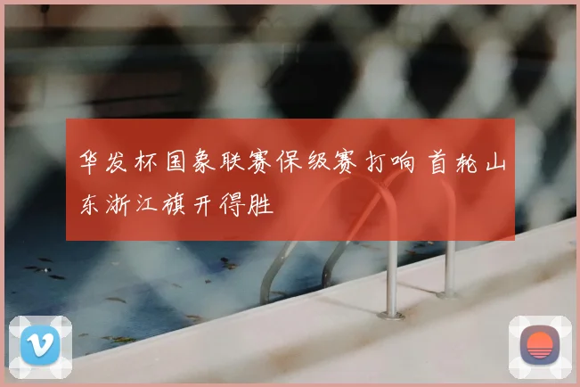 华发杯国象联赛保级赛打响 首轮山东浙江旗开得胜