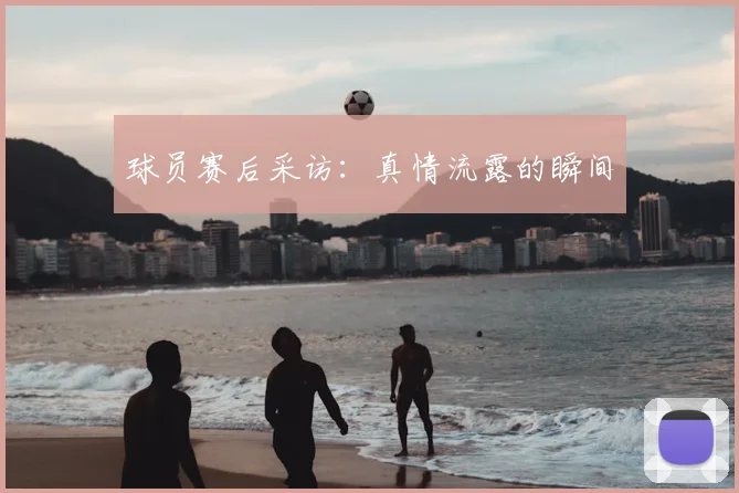 球员赛后采访：真情流露的瞬间