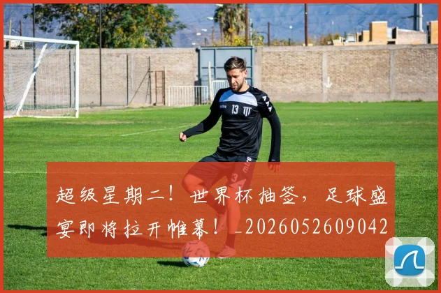 超级星期二!世界杯抽签,足球盛宴即将拉开帷幕!_20260526090421
