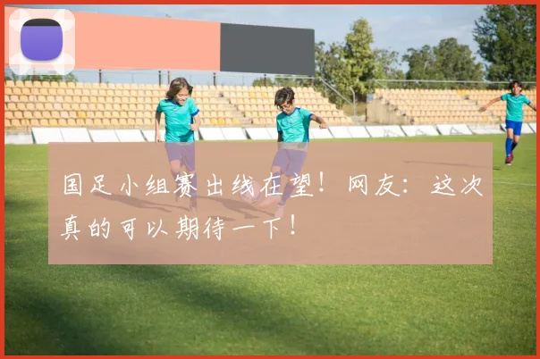 国足小组赛出线在望！网友：这次真的可以期待一下！