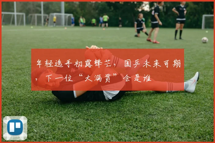 年轻选手初露锋芒，国乒未来可期，下一位“大满贯”会是谁