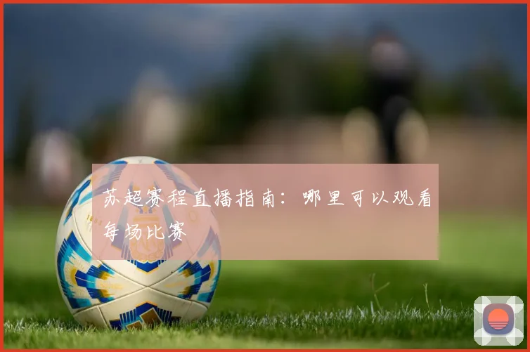 苏超赛程直播指南：哪里可以观看每场比赛
