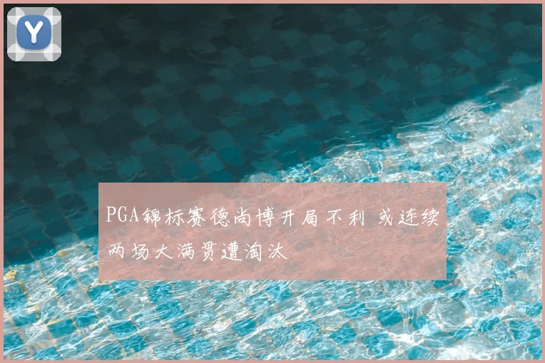 PGA锦标赛德尚博开局不利 或连续两场大满贯遭淘汰
