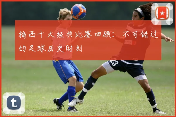 梅西十大经典比赛回顾：不可错过的足球历史时刻