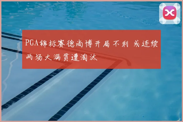 PGA锦标赛德尚博开局不利 或连续两场大满贯遭淘汰