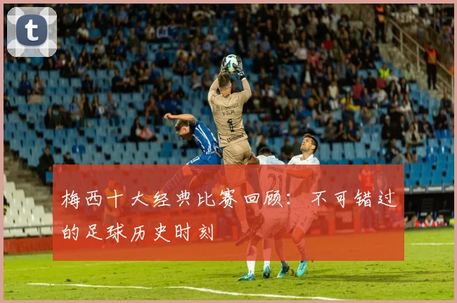 梅西十大经典比赛回顾：不可错过的足球历史时刻